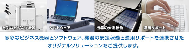 多彩なビジネス機器とソフトウェア、機器の安定稼働と運用サポートを連携させたオリジナルソリューションをご提供します。