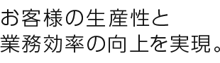 お客様の生産性と業務効率の向上を実現。