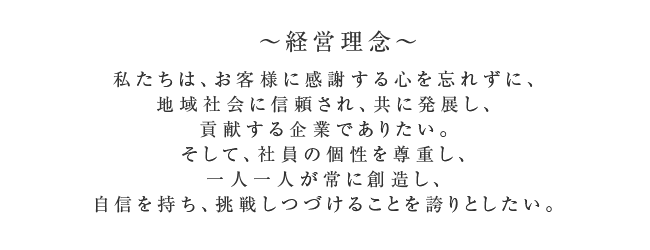 ～経営理念～
      私たちは、お客様に感謝する心を忘れずに、地域社会に信頼され、共に発展し、貢献する企業でありたい。
      そして、社員の個性を尊重し、一人一人が常に創造し、自信を持ち、挑戦しつづけることを誇りとしたい。