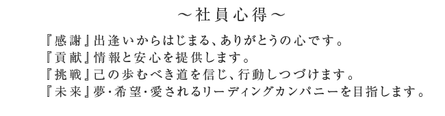 ～社員心得～
      『感謝』出逢いからはじまる、ありがとうの心です。
      『貢献』情報と安心を提供します。
      『挑戦』己の歩むべき道を信じ、行動しつづけます。
      『未来』夢・希望・愛されるリーディングカンパニーを目指します。